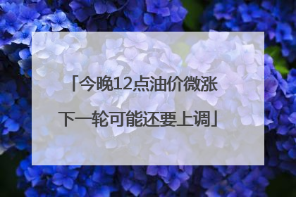 今晚12点油价微涨 下一轮可能还要上调