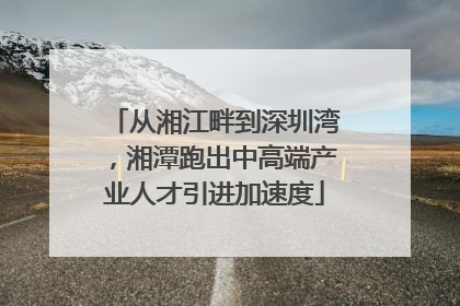 从湘江畔到深圳湾，湘潭跑出中高端产业人才引进加速度