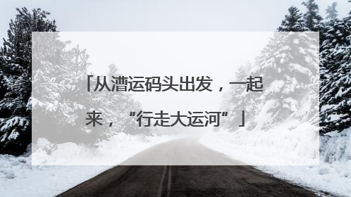 从漕运码头出发，一起来，“行走大运河”