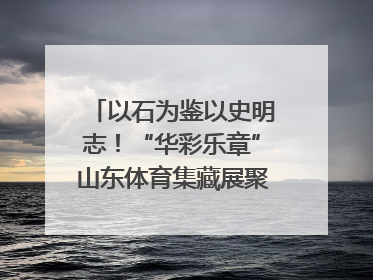 以石为鉴以史明志！“华彩乐章”山东体育集藏展聚焦“岱石丹心”