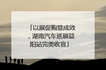 以展促购显成效，湖南汽车巡展益阳站完美收官