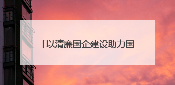 以清廉国企建设助力国资国企改革行稳致远