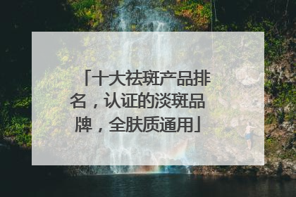 十大祛斑产品排名，认证的淡斑品牌，全肤质通用