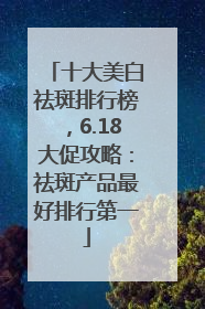 十大美白祛斑排行榜，6.18大促攻略：祛斑产品最好排行第一