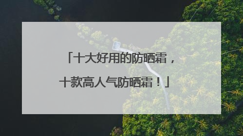 十大好用的防晒霜，十款高人气防晒霜！