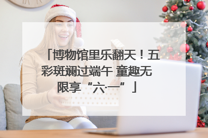 博物馆里乐翻天！五彩斑斓过端午 童趣无限享“六·一”