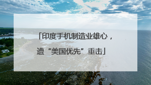 印度手机制造业雄心，遭“美国优先”重击