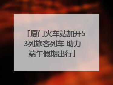 厦门火车站加开53列旅客列车 助力端午假期出行
