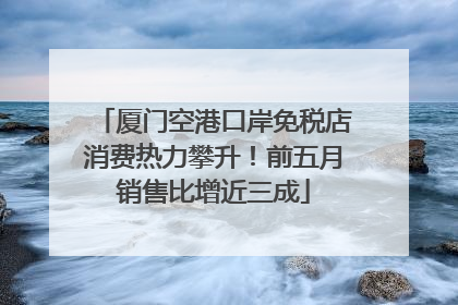 厦门空港口岸免税店消费热力攀升！前五月销售比增近三成