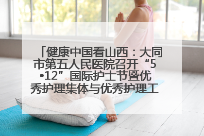 健康中国看山西：大同市第五人民医院召开“5•12”国际护士节暨优秀护理集体与优秀护理工作者表彰大会