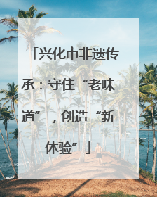 兴化市非遗传承：守住“老味道”，创造“新体验”