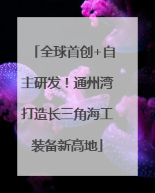 全球首创+自主研发！通州湾打造长三角海工装备新高地