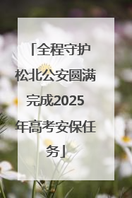 全程守护 松北公安圆满完成2025年高考安保任务