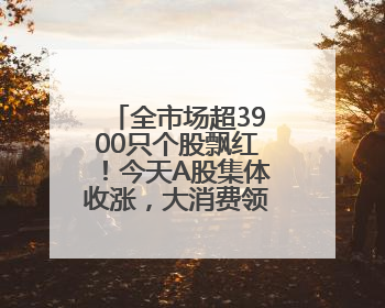 全市场超3900只个股飘红！今天A股集体收涨，大消费领域迎来大爆发