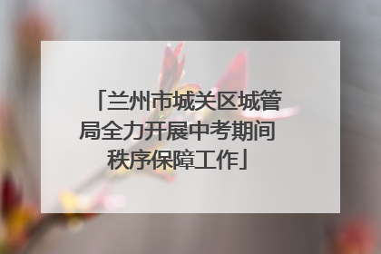 兰州市城关区城管局全力开展中考期间秩序保障工作
