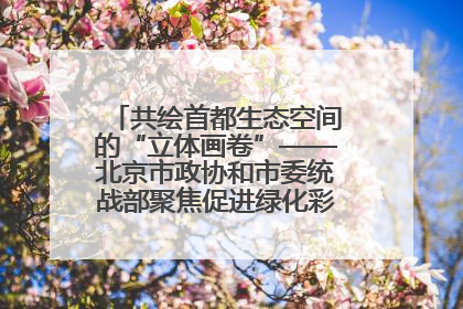 共绘首都生态空间的“立体画卷”——北京市政协和市委统战部聚焦促进绿化彩化美化生态空间建设联合协商议政