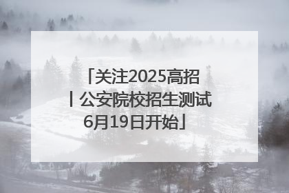 关注2025高招丨公安院校招生测试6月19日开始