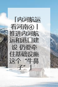 内河航运看河南④丨推进内河航运和港口建设 仍要牵住基础设施这个“牛鼻子”