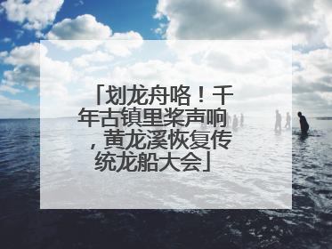 划龙舟咯！千年古镇里桨声响，黄龙溪恢复传统龙船大会