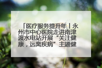 医疗服务提升年丨永州市中心医院走进南津渡水电站开展“关注健康，远离疾病”主题健康促进活动