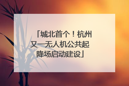 城北首个！杭州又一无人机公共起降场启动建设