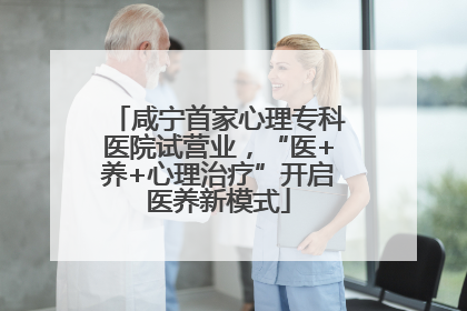 咸宁首家心理专科医院试营业，“医+养+心理治疗”开启医养新模式