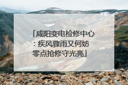 咸阳变电检修中心：疾风骤雨又何妨 零点抢修守光亮