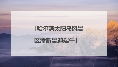 哈尔滨太阳岛风景区添新景迎端午