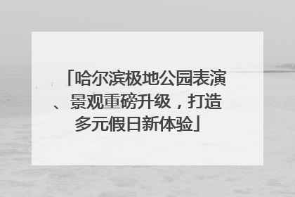 哈尔滨极地公园表演、景观重磅升级，打造多元假日新体验