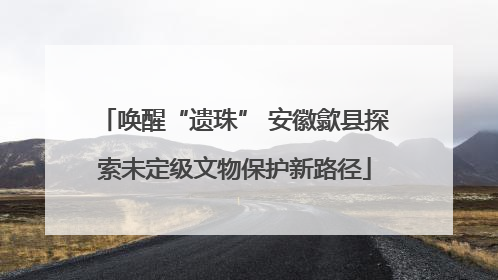唤醒“遗珠” 安徽歙县探索未定级文物保护新路径