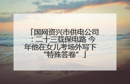 国网资兴市供电公司：二十三载保电路 今年他在女儿考场外写下“特殊答卷”