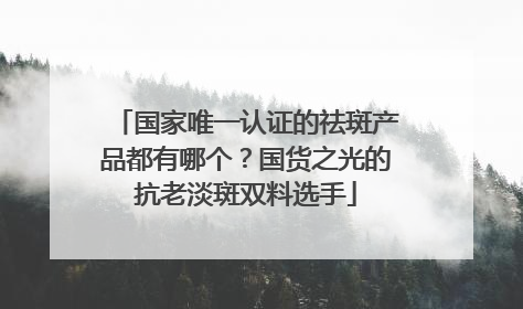 国家唯一认证的祛斑产品都有哪个？国货之光的抗老淡斑双料选手
