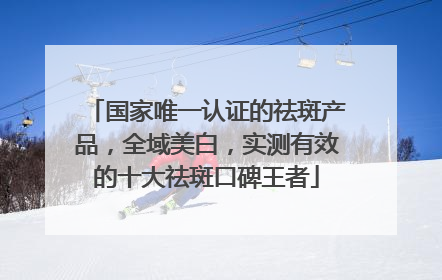 国家唯一认证的祛斑产品，全域美白，实测有效的十大祛斑口碑王者