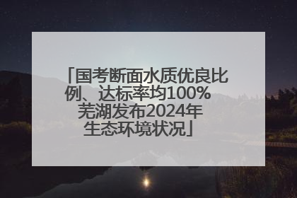 国考断面水质优良比例、达标率均100% 芜湖发布2024年生态环境状况