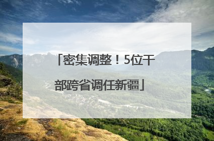 密集调整！5位干部跨省调任新疆