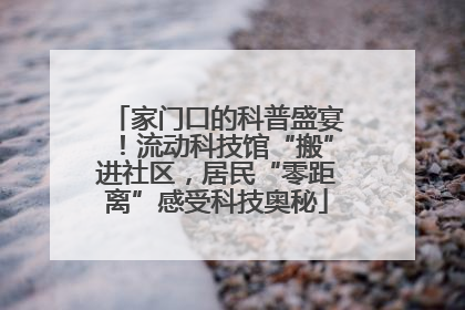 家门口的科普盛宴！流动科技馆“搬”进社区，居民“零距离”感受科技奥秘