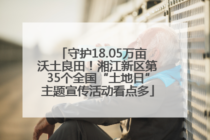 守护18.05万亩沃土良田！湘江新区第35个全国“土地日”主题宣传活动看点多