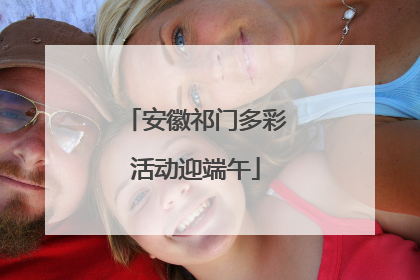 安徽祁门多彩活动迎端午