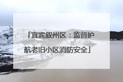 宜宾叙州区：监督护航老旧小区消防安全