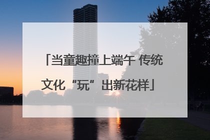 当童趣撞上端午 传统文化“玩”出新花样