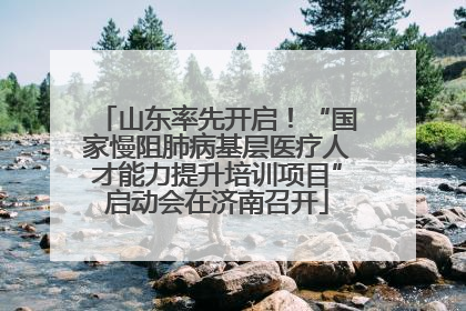 山东率先开启！“国家慢阻肺病基层医疗人才能力提升培训项目”启动会在济南召开
