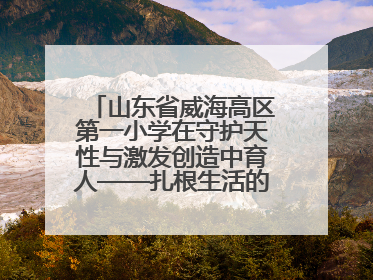 山东省威海高区第一小学在守护天性与激发创造中育人——扎根生活的科学教育更有效