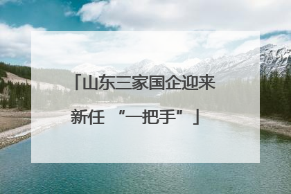 山东三家国企迎来新任 “一把手”