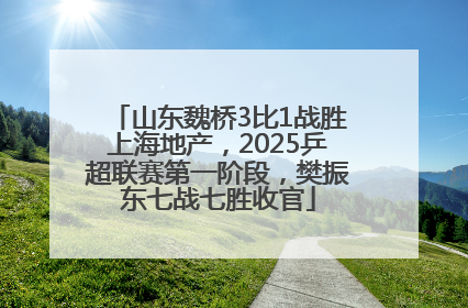 山东魏桥3比1战胜上海地产，2025乒超联赛第一阶段，樊振东七战七胜收官
