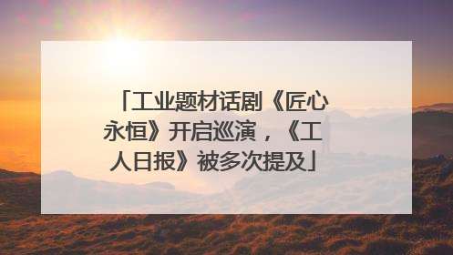 工业题材话剧《匠心永恒》开启巡演，《工人日报》被多次提及