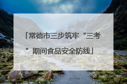 常德市三步筑牢“三考”期间食品安全防线