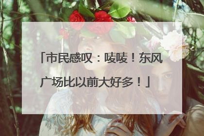 市民感叹：唛唛！东风广场比以前大好多！