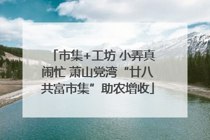 市集+工坊 小弄真闹忙 萧山党湾“廿八共富市集”助农增收