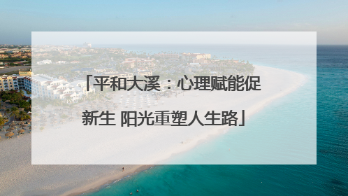 平和大溪：心理赋能促新生 阳光重塑人生路