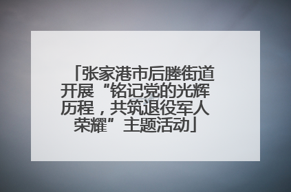 张家港市后塍街道开展“铭记党的光辉历程，共筑退役军人荣耀”主题活动